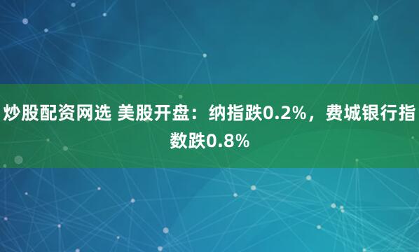 炒股配资网选 美股开盘：纳指跌0.2%，费城银行指数跌0.8%