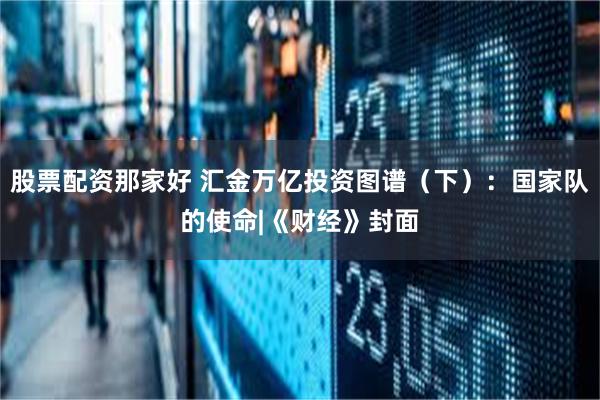 股票配资那家好 汇金万亿投资图谱（下）：国家队的使命|《财经》封面