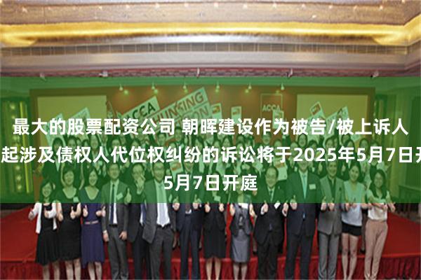 最大的股票配资公司 朝晖建设作为被告/被上诉人的1起涉及债权人代位权纠纷的诉讼将于2025年5月7日开庭