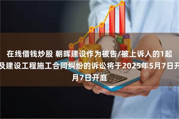 在线借钱炒股 朝晖建设作为被告/被上诉人的1起涉及建设工程施工合同纠纷的诉讼将于2025年5月7日开庭
