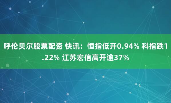 呼伦贝尔股票配资 快讯：恒指低开0.94% 科指跌1.22% 江苏宏信高开逾37%