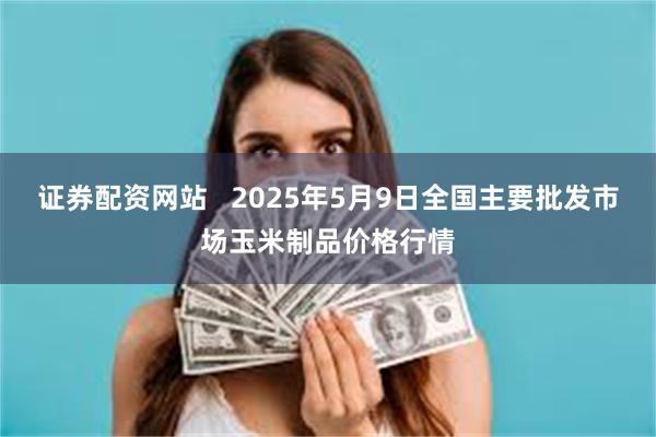 证券配资网站   2025年5月9日全国主要批发市场玉米制品价格行情