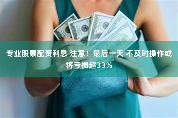 专业股票配资利息 注意！最后一天 不及时操作或将亏损超33%