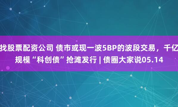 找股票配资公司 债市或现一波5BP的波段交易，千亿规模“科创债”抢滩发行 | 债圈大家说05.14