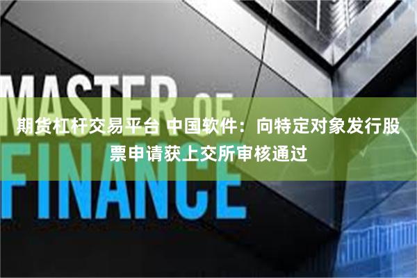 期货杠杆交易平台 中国软件：向特定对象发行股票申请获上交所审核通过