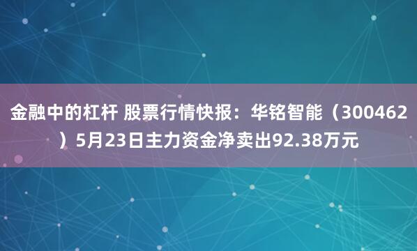金融中的杠杆 股票行情快报：华铭智能（300462）5月23日主力资金净卖出92.38万元