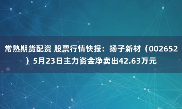 常熟期货配资 股票行情快报：扬子新材（002652）5月23日主力资金净卖出42.63万元