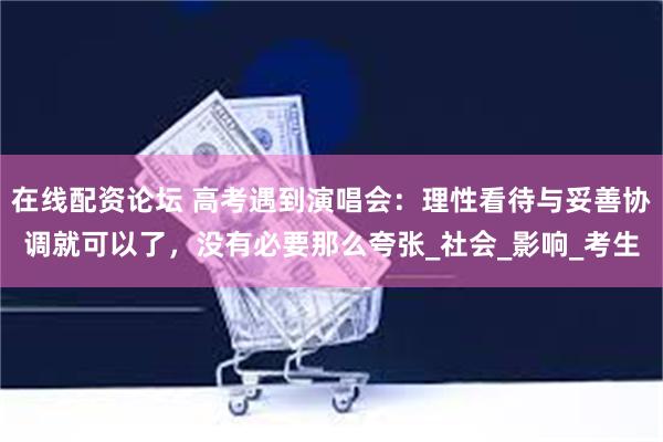在线配资论坛 高考遇到演唱会：理性看待与妥善协调就可以了，没有必要那么夸张_社会_影响_考生