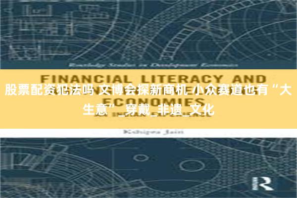 股票配资犯法吗 文博会探新商机 小众赛道也有“大生意”_穿戴_非遗_文化
