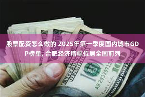 股票配资怎么做的 2025年第一季度国内城市GDP榜单, 合肥经济增幅位居全国前列