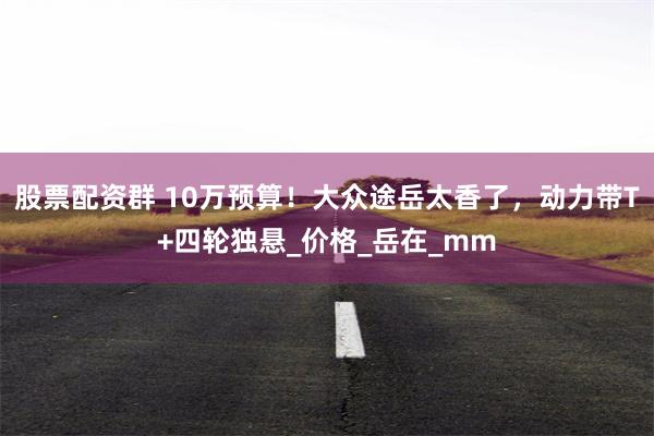 股票配资群 10万预算！大众途岳太香了，动力带T+四轮独悬_价格_岳在_mm