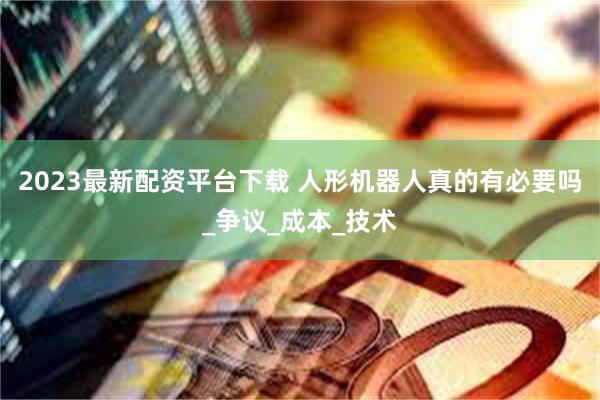 2023最新配资平台下载 人形机器人真的有必要吗_争议_成本_技术