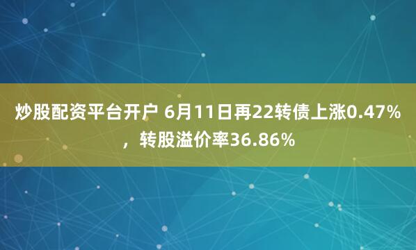 炒股配资平台开户 6月11日再22转债上涨0.47%，转股溢价率36.86%