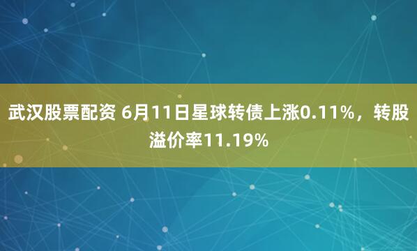 武汉股票配资 6月11日星球转债上涨0.11%，转股溢价率11.19%