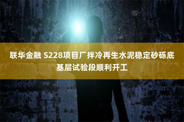联华金融 S228项目厂拌冷再生水泥稳定砂砾底基层试验段顺利开工