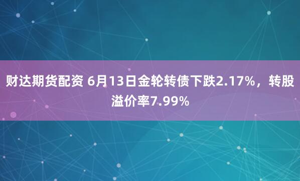 财达期货配资 6月13日金轮转债下跌2.17%，转股溢价率7.99%