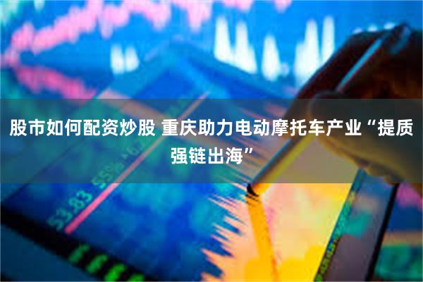 股市如何配资炒股 重庆助力电动摩托车产业“提质强链出海”