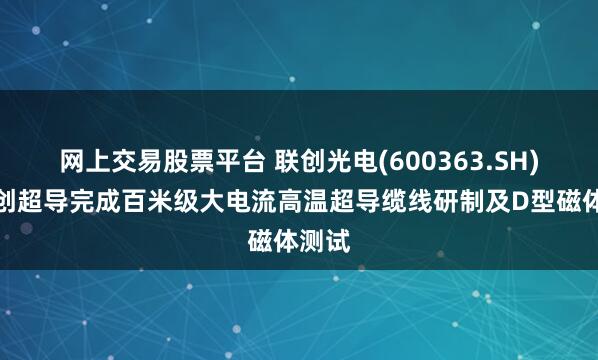 网上交易股票平台 联创光电(600363.SH)：联创超导完成百米级大电流高温超导缆线研制及D型磁体测试