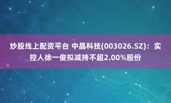 炒股线上配资平台 中晶科技(003026.SZ)：实控人徐一俊拟减持不超2.00%股份