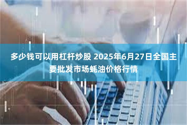 多少钱可以用杠杆炒股 2025年6月27日全国主要批发市场蚝油价格行情