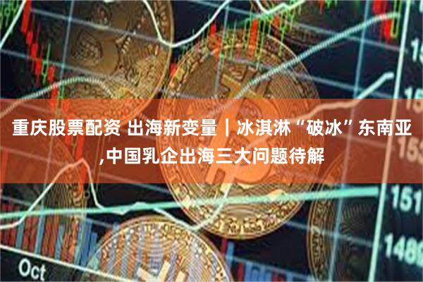 重庆股票配资 出海新变量｜冰淇淋“破冰”东南亚,中国乳企出海三大问题待解