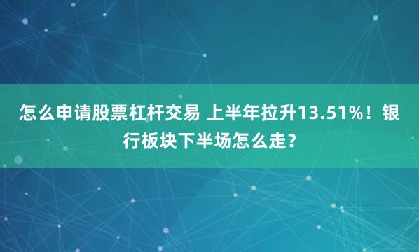 怎么申请股票杠杆交易 上半年拉升13.51%！银行板块下半场怎么走？