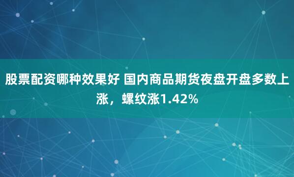 股票配资哪种效果好 国内商品期货夜盘开盘多数上涨，螺纹涨1.42%