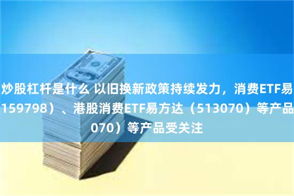 炒股杠杆是什么 以旧换新政策持续发力，消费ETF易方达（159798）、港股消费ETF易方达（513070）等产品受关注