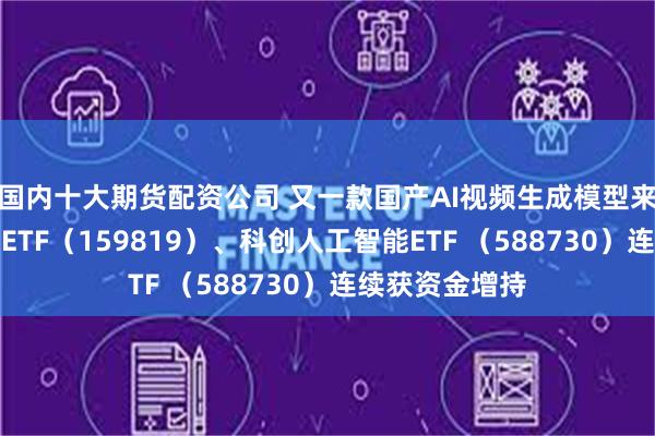 国内十大期货配资公司 又一款国产AI视频生成模型来了，人工智能ETF（159819）、科创人工智能ETF （588730）连续获资金增持
