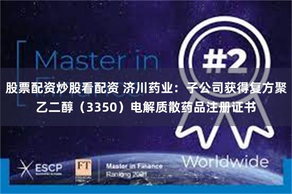 股票配资炒股看配资 济川药业：子公司获得复方聚乙二醇（3350）电解质散药品注册证书