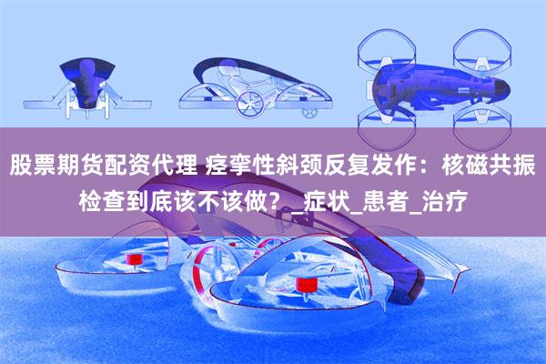 股票期货配资代理 痉挛性斜颈反复发作：核磁共振检查到底该不该做？_症状_患者_治疗