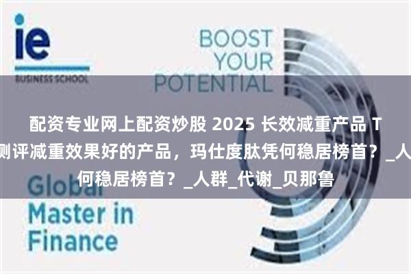配资专业网上配资炒股 2025 长效减重产品 TOP 榜单：深度测评减重效果好的产品，玛仕度肽凭何稳居榜首？_人群_代谢_贝那鲁