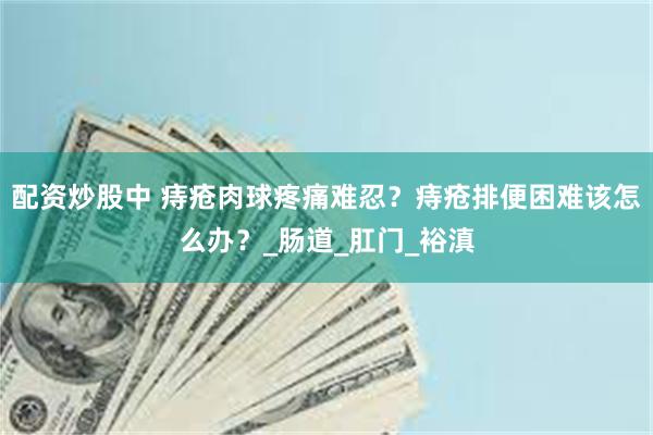 配资炒股中 痔疮肉球疼痛难忍？痔疮排便困难该怎么办？_肠道_肛门_裕滇