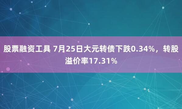 股票融资工具 7月25日大元转债下跌0.34%，转股溢价率17.31%