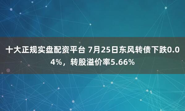 十大正规实盘配资平台 7月25日东风转债下跌0.04%，转股溢价率5.66%