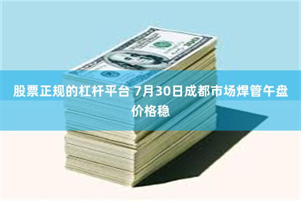 股票正规的杠杆平台 7月30日成都市场焊管午盘价格稳
