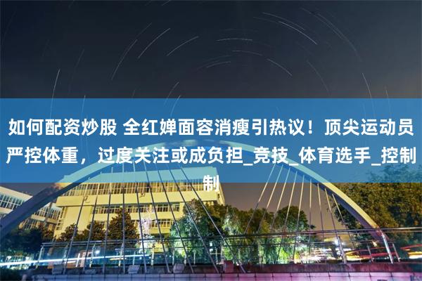 如何配资炒股 全红婵面容消瘦引热议！顶尖运动员严控体重，过度关注或成负担_竞技_体育选手_控制