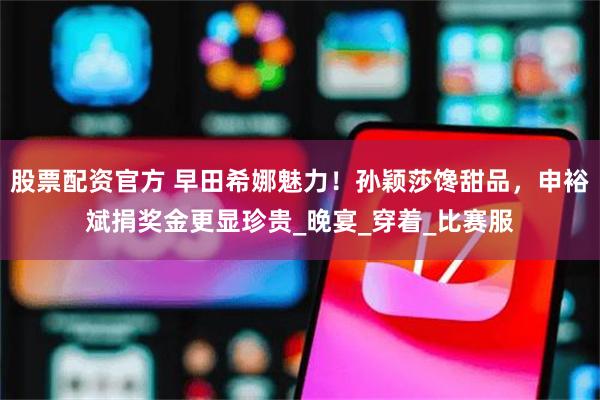 股票配资官方 早田希娜魅力！孙颖莎馋甜品，申裕斌捐奖金更显珍贵_晚宴_穿着_比赛服