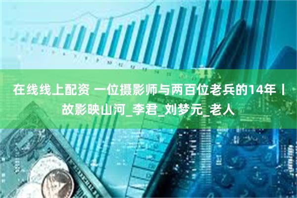 在线线上配资 一位摄影师与两百位老兵的14年丨故影映山河_李君_刘梦元_老人