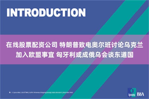 在线股票配资公司 特朗普致电奥尔班讨论乌克兰加入欧盟事宜 匈牙利或成俄乌会谈东道国