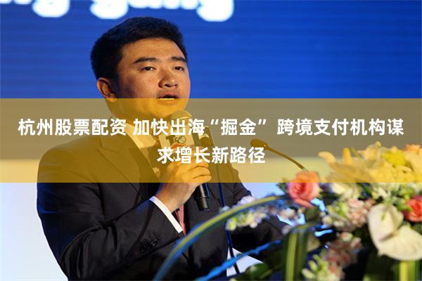 杭州股票配资 加快出海“掘金” 跨境支付机构谋求增长新路径