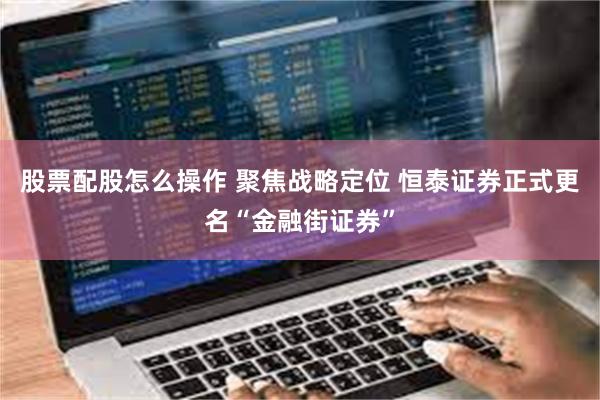 股票配股怎么操作 聚焦战略定位 恒泰证券正式更名“金融街证券”