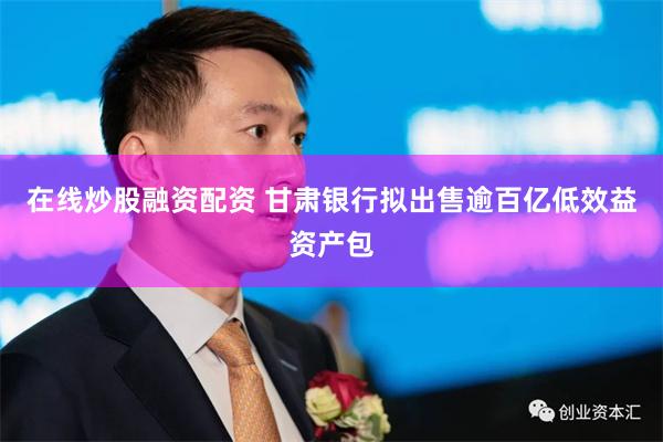 在线炒股融资配资 甘肃银行拟出售逾百亿低效益资产包