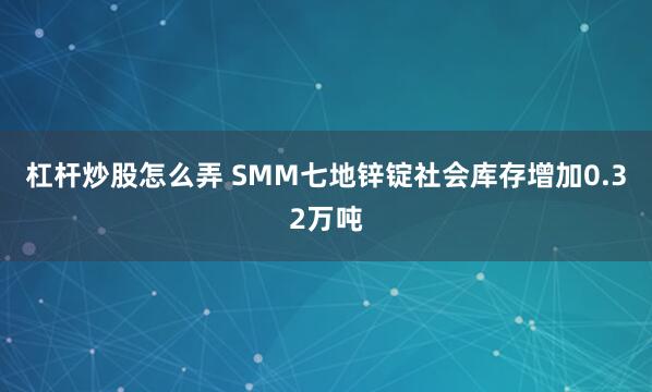 杠杆炒股怎么弄 SMM七地锌锭社会库存增加0.32万吨
