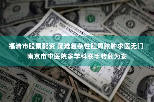 福清市股票配资 疑难复杂性肛周脓肿求医无门 南京市中医院多学科联手转危为安