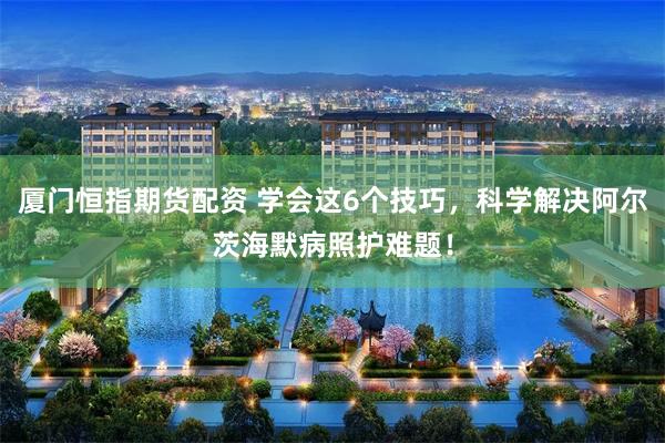 厦门恒指期货配资 学会这6个技巧，科学解决阿尔茨海默病照护难题！