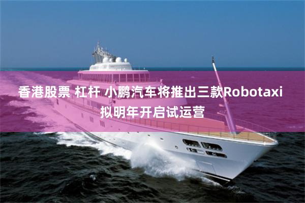 香港股票 杠杆 小鹏汽车将推出三款Robotaxi 拟明年开启试运营